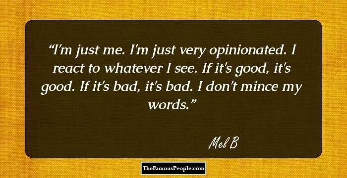 I'm just me. I'm just very opinionated. I react to whatever I see. If it's good, it's good. If it's bad, it's bad. I don't mince my words.