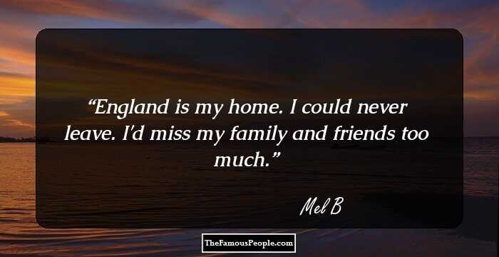 England is my home. I could never leave. I'd miss my family and friends too much.