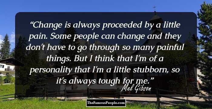 Change is always proceeded by a little pain. Some people can change and they don't have to go through so many painful things. But I think that I'm of a personality that I'm a little stubborn, so it's always tough for me.