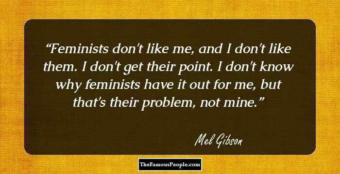 Feminists don't like me, and I don't like them. I don't get their point. I don't know why feminists have it out for me, but that's their problem, not mine.