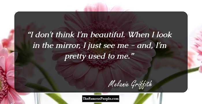 I don't think I'm beautiful. When I look in the mirror, I just see me - and, I'm pretty used to me.