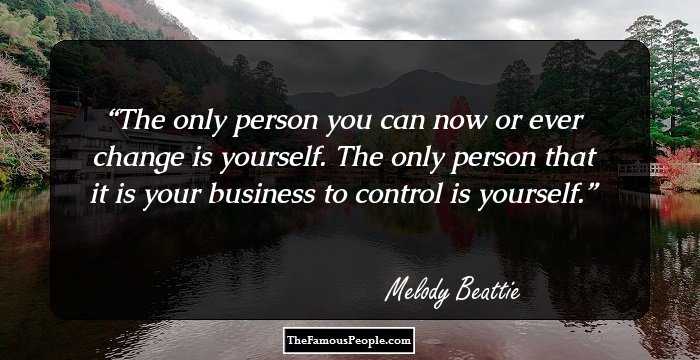 The only person you can now or ever change is yourself. The only person that it is your business to control is yourself.