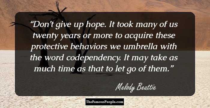 Don’t give up hope. It took many of us twenty years or more to acquire these protective behaviors we umbrella with the word codependency. It may take as much time as that to let go of them.