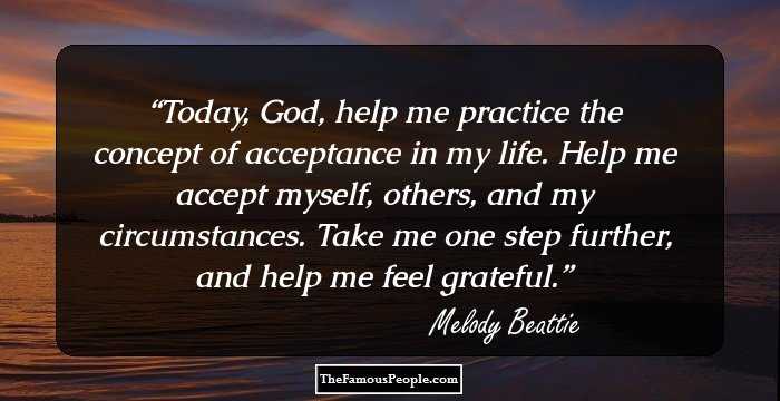 Today, God, help me practice the concept of acceptance in my life. Help me accept myself, others, and my circumstances. Take me one step further, and help me feel grateful.