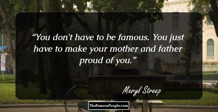 You don't have to be famous. You just have to make your mother and father proud of you.