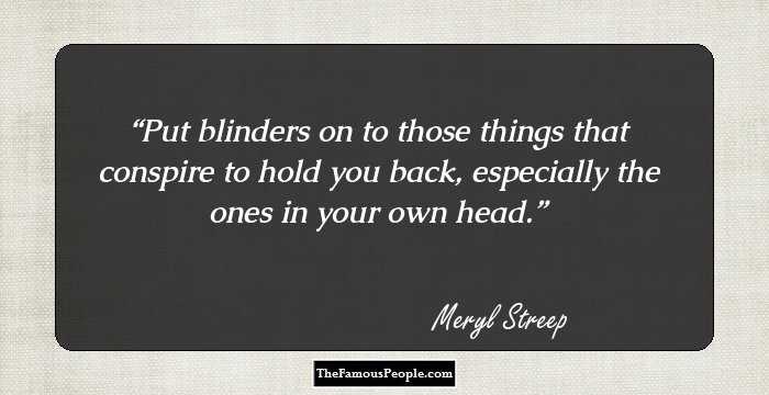 Put blinders on to those things that conspire to hold you back, especially the ones in your own head.