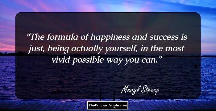 The formula of happiness and success is just, being actually yourself, in the most vivid possible way you can.