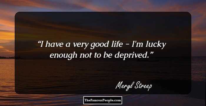 I have a very good life - I'm lucky enough not to be deprived.