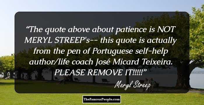 The quote above about patience is NOT MERYL STREEP's-- this quote is actually from the pen of Portuguese self-help author/life coach José Micard Teixeira. PLEASE REMOVE IT!!!!!