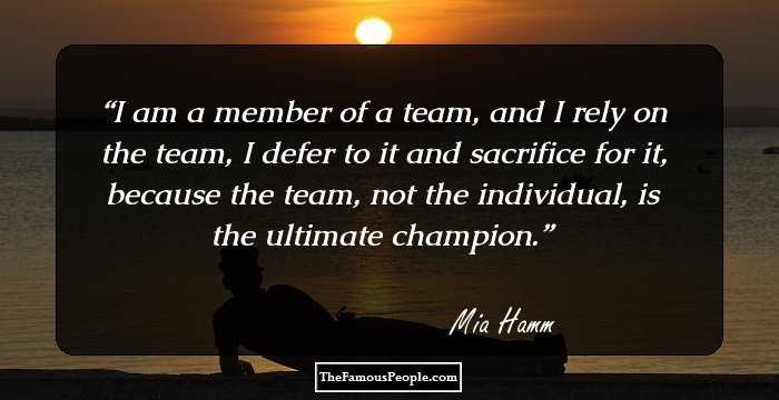 I am a member of a team, and I rely on the team, I defer to it and sacrifice for it, because the team, not the individual, is the ultimate champion.