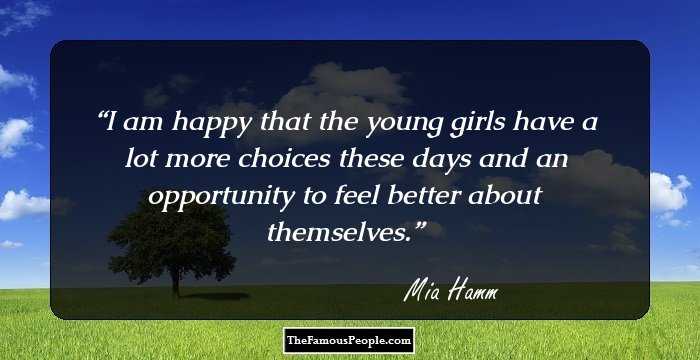 I am happy that the young girls have a lot more choices these days and an opportunity to feel better about themselves.