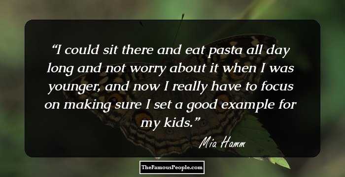 I could sit there and eat pasta all day long and not worry about it when I was younger, and now I really have to focus on making sure I set a good example for my kids.