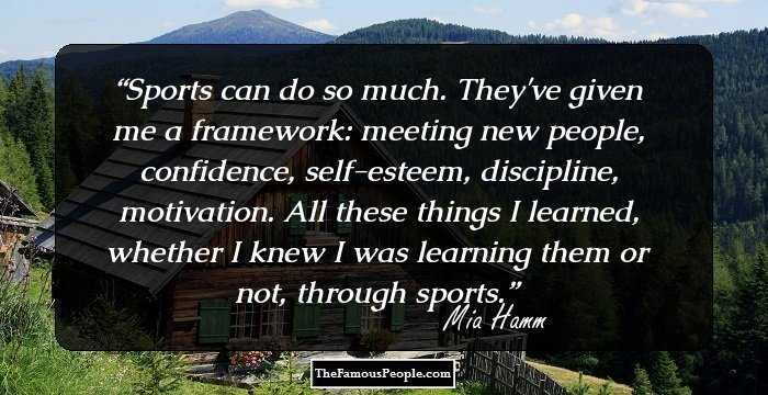 Sports can do so much. They've given me a framework: meeting new people, confidence, self-esteem, discipline, motivation. All these things I learned, whether I knew I was learning them or not, through sports.