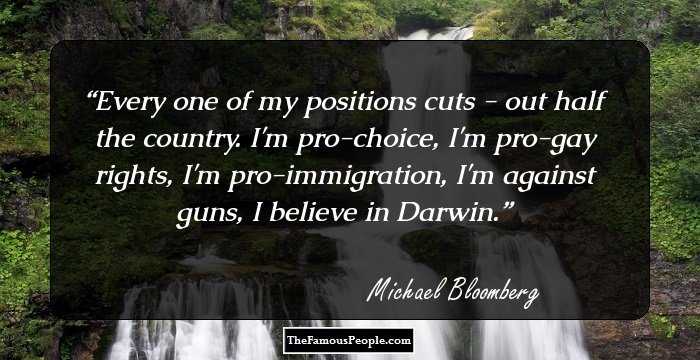 Every one of my positions cuts - out half the country. I'm pro-choice, I'm pro-gay rights, I'm pro-immigration, I'm against guns, I believe in Darwin.
