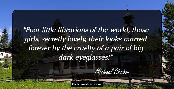 Poor little librarians of the world, those girls, secretly lovely, their looks marred forever by the cruelty of a pair of big dark eyeglasses!