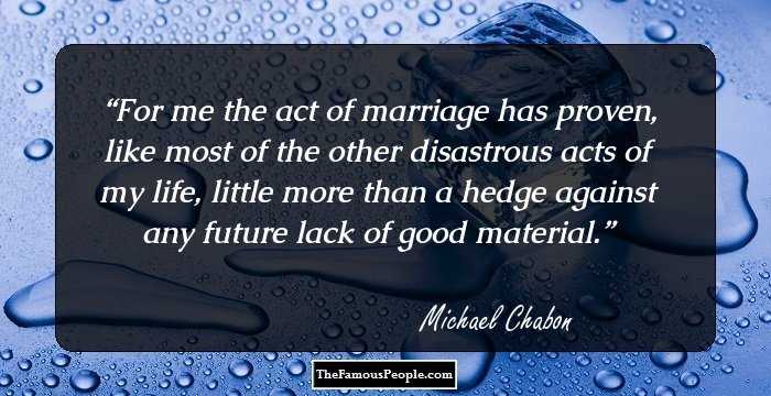 For me the act of marriage has proven, like most of the other disastrous acts of my life, little more than a hedge against any future lack of good material.