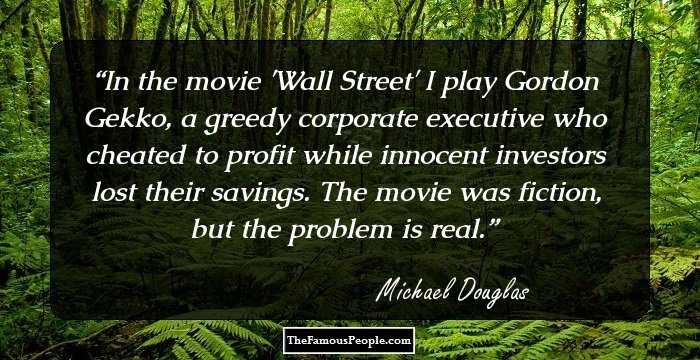 In the movie 'Wall Street' I play Gordon Gekko, a greedy corporate executive who cheated to profit while innocent investors lost their savings. The movie was fiction, but the problem is real.