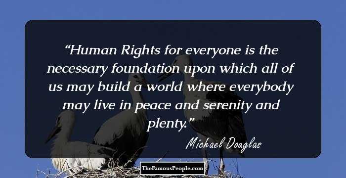 Human Rights for everyone is the necessary foundation upon which all of us may build a world where everybody may live in peace and serenity and plenty.