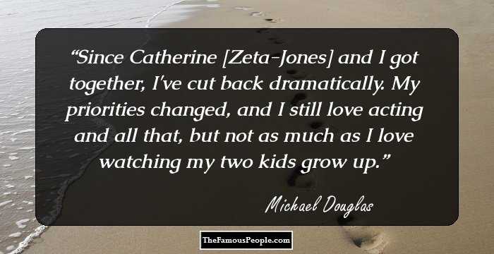 Since Catherine [Zeta-Jones] and I got together, I've cut back dramatically. My priorities changed, and I still love acting and all that, but not as much as I love watching my two kids grow up.