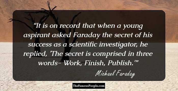 It is on record that when a young aspirant asked Faraday the secret of his success as a scientific investigator, he replied, 'The secret is comprised in three words- Work, Finish, Publish.'