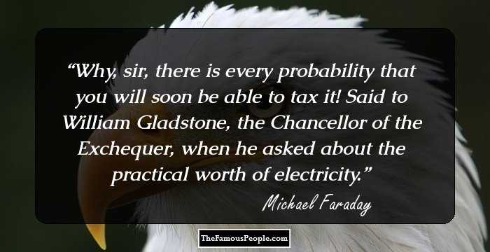 Why, sir, there is every probability that you will soon be able to tax it!
Said to William Gladstone, the Chancellor of the Exchequer, when he asked about the practical worth of electricity.