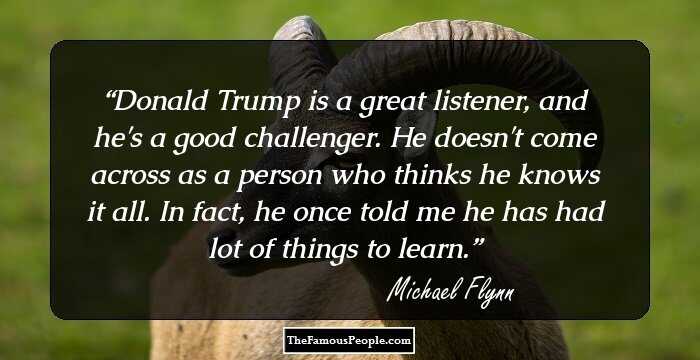 Donald Trump is a great listener, and he's a good challenger. He doesn't come across as a person who thinks he knows it all. In fact, he once told me he has had lot of things to learn.