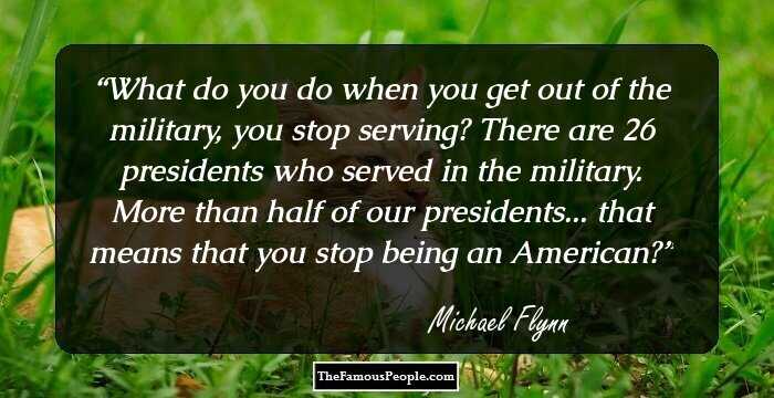 What do you do when you get out of the military, you stop serving? There are 26 presidents who served in the military. More than half of our presidents... that means that you stop being an American?
