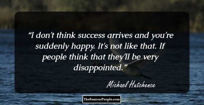 I don't think success arrives and you're suddenly happy. It's not like that. If people think that they'll be very disappointed.