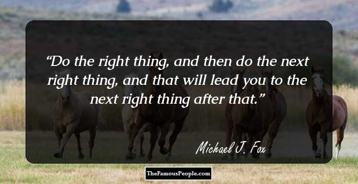 Do the right thing, and then do the next right thing, and that will lead you to the next right thing after that.