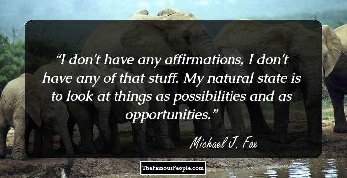 I don't have any affirmations, I don't have any of that stuff. My natural state is to look at things as possibilities and as opportunities.