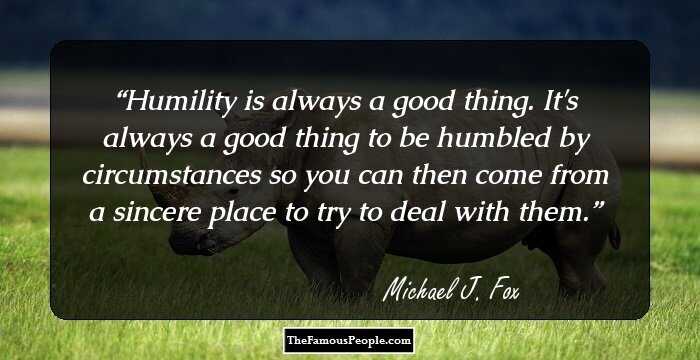 Humility is always a good thing. It's always a good thing to be humbled by circumstances so you can then come from a sincere place to try to deal with them.