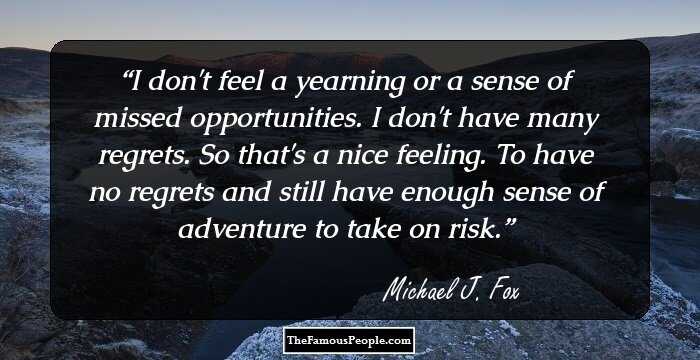 I don't feel a yearning or a sense of missed opportunities. I don't have many regrets. So that's a nice feeling. To have no regrets and still have enough sense of adventure to take on risk.