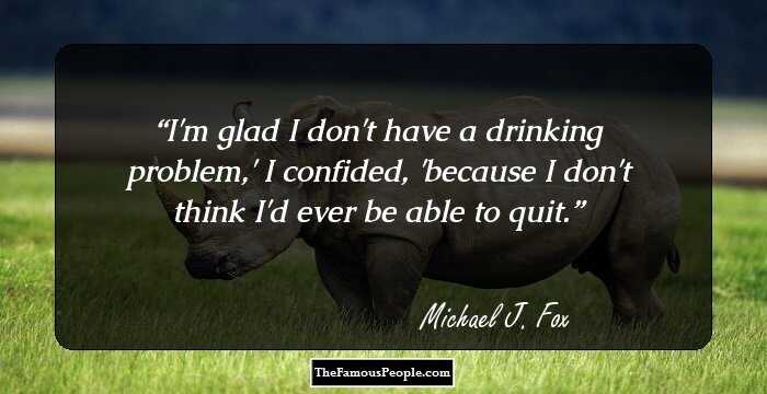 I'm glad I don't have a drinking problem,' I confided, 'because I don't think I'd ever be able to quit.