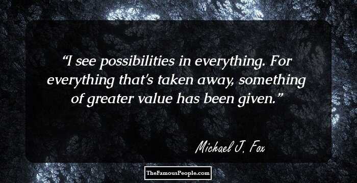 I see possibilities in everything. For everything that's taken away, something of greater value has been given.