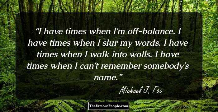 I have times when I'm off-balance. I have times when I slur my words. I have times when I walk into walls. I have times when I can't remember somebody's name.
