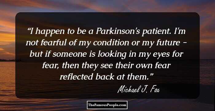 I happen to be a Parkinson's patient. I'm not fearful of my condition or my future - but if someone is looking in my eyes for fear, then they see their own fear reflected back at them.