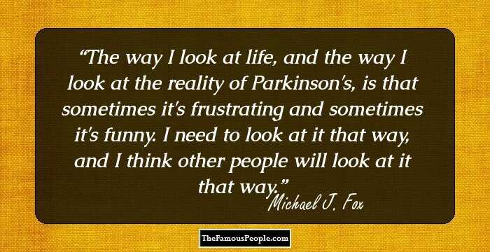 The way I look at life, and the way I look at the reality of Parkinson's, is that sometimes it's frustrating and sometimes it's funny. I need to look at it that way, and I think other people will look at it that way.