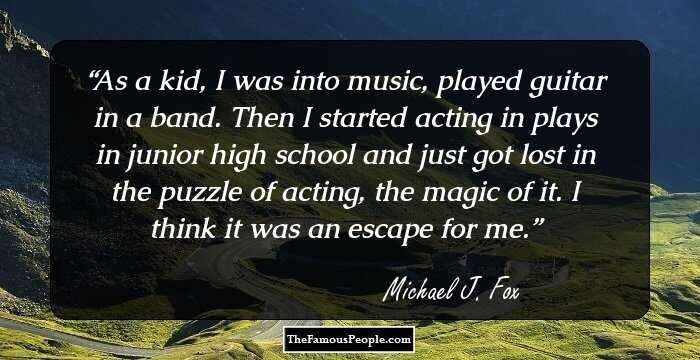 As a kid, I was into music, played guitar in a band. Then I started acting in plays in junior high school and just got lost in the puzzle of acting, the magic of it. I think it was an escape for me.