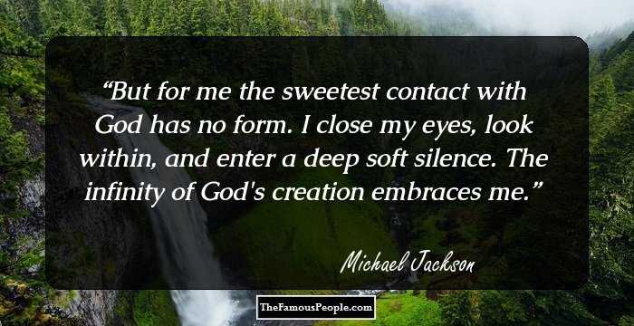 But for me the sweetest contact with God has no form. I close my eyes, look within, and enter a deep soft silence. The infinity of God's creation embraces me.