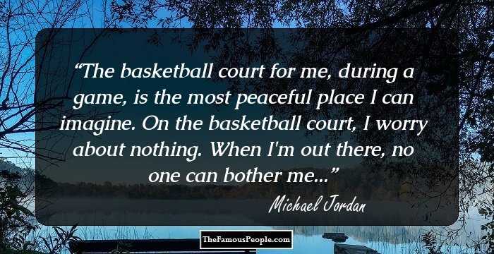 The basketball court for me, during a game, is the most peaceful place I can imagine. On the basketball court, I worry about nothing. When I'm out there, no one can bother me...