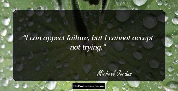 I can appect failure, but I cannot accept not trying.