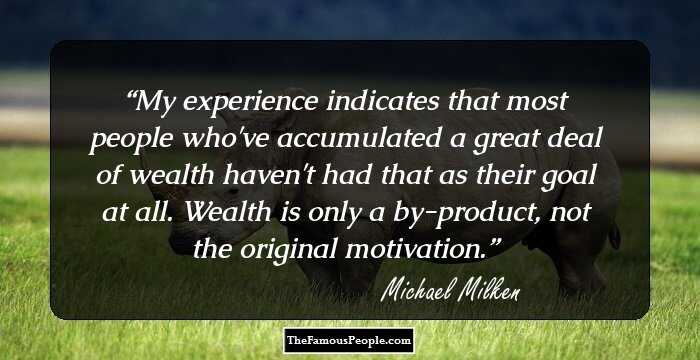 My experience indicates that most people who've accumulated a great deal of wealth haven't had that as their goal at all. Wealth is only a by-product, not the original motivation.