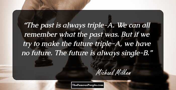The past is always triple-A. We can all remember what the past was. But if we try to make the future triple-A, we have no future. The future is always single-B.