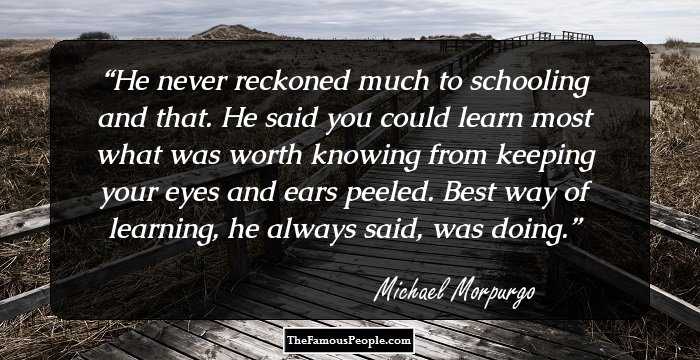 He never reckoned much to schooling and that. He said you could learn most what was worth knowing from keeping your eyes and ears peeled. Best way of learning, he always said, was doing.