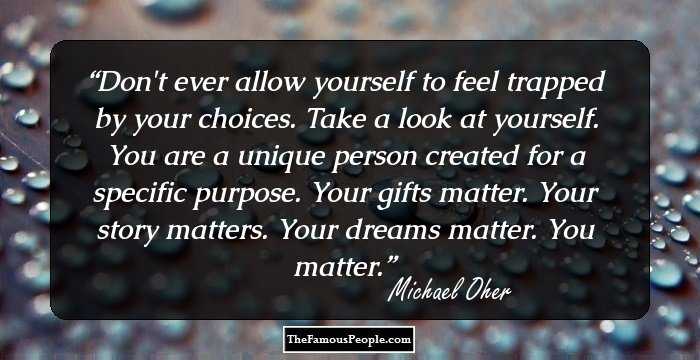 Don't ever allow yourself to feel trapped by your choices. Take a look at yourself. You are a unique person created for a specific purpose. Your gifts matter. Your story matters. Your dreams matter. You matter.