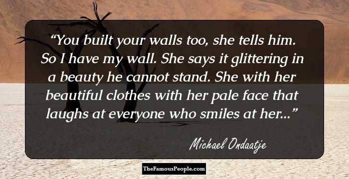 You built your walls too, she tells him. So I have my wall. She says it glittering in a beauty he cannot stand. She with her beautiful clothes with her pale face that laughs at everyone who smiles at her...