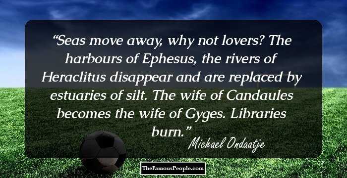 Seas move away, why not lovers? The harbours of Ephesus, the rivers of Heraclitus disappear and are replaced by estuaries of silt. The wife of Candaules becomes the wife of Gyges. Libraries burn.