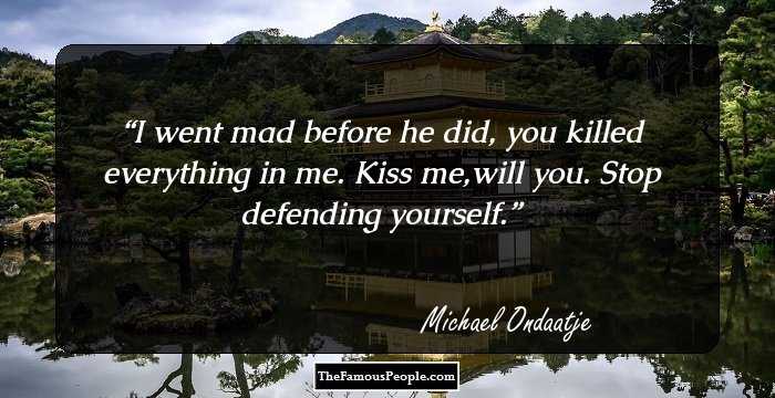 I went mad before he did, you killed everything in me. Kiss me,will you. Stop defending yourself.