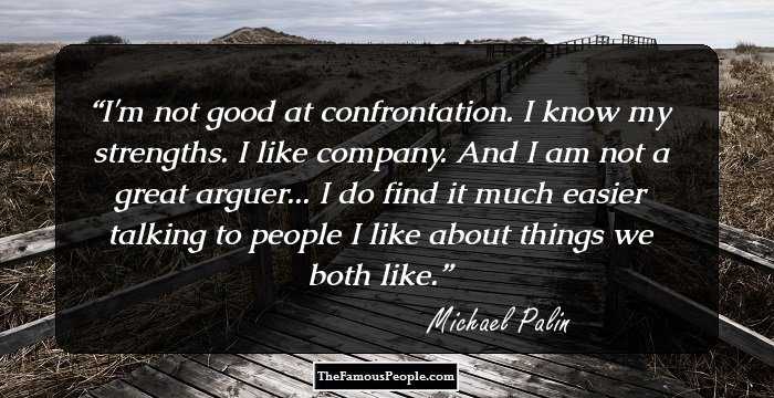 I'm not good at confrontation. I know my strengths. I like company. And I am not a great arguer... I do find it much easier talking to people I like about things we both like.