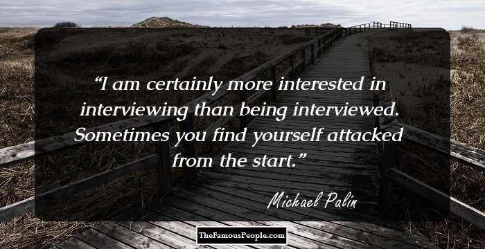 I am certainly more interested in interviewing than being interviewed. Sometimes you find yourself attacked from the start.